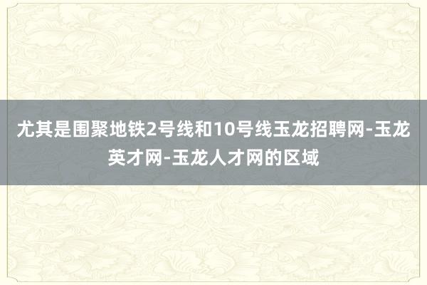 尤其是围聚地铁2号线和10号线玉龙招聘网-玉龙英才网-玉龙人才网的区域