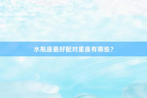 水瓶座最好配对星座有哪些？