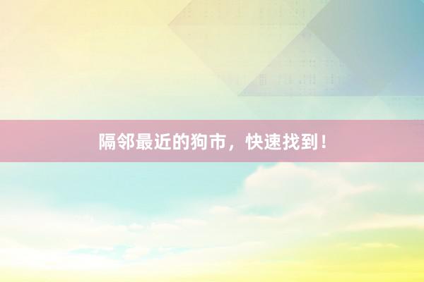 隔邻最近的狗市，快速找到！
